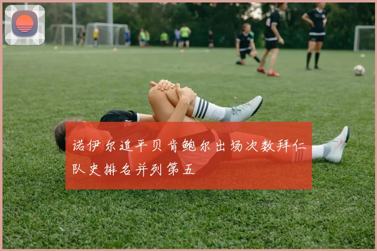 诺伊尔追平贝肯鲍尔出场次数拜仁队史排名并列第五