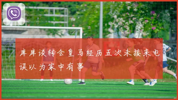 库库谈转会皇马经历五次未接来电误以为家中有事
