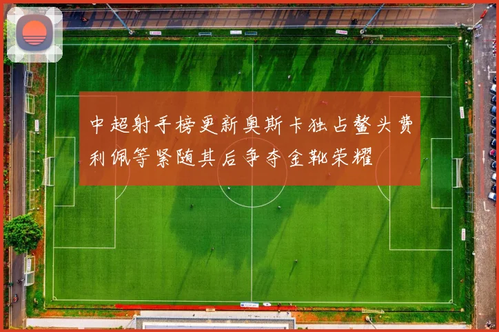 中超射手榜更新奥斯卡独占鳌头费利佩等紧随其后争夺金靴荣耀