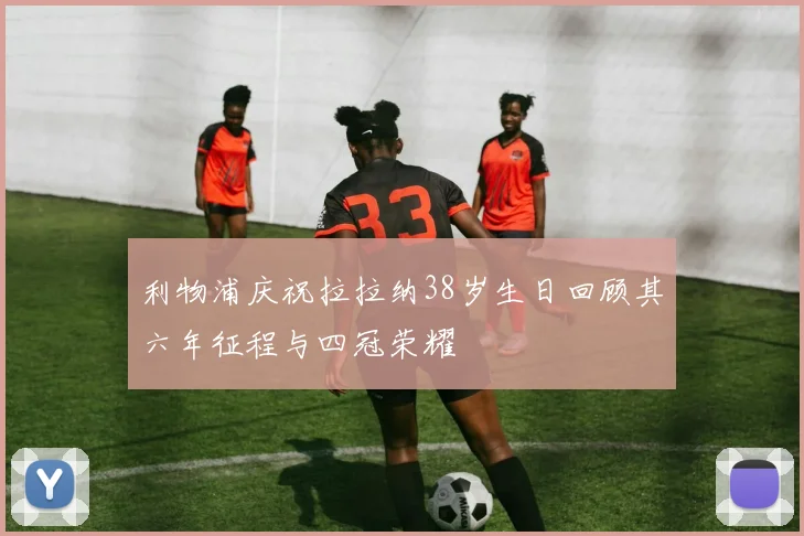 利物浦庆祝拉拉纳38岁生日回顾其六年征程与四冠荣耀