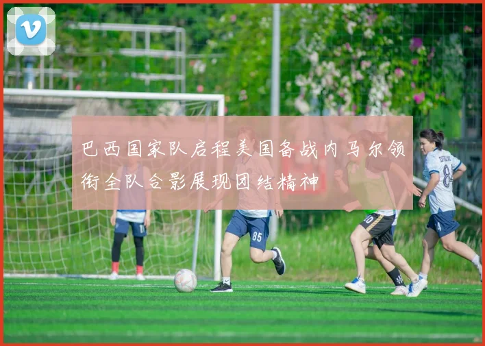 巴西国家队启程美国备战内马尔领衔全队合影展现团结精神