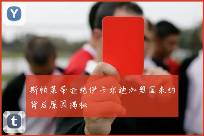 斯帕莱蒂拒绝伊卡尔迪加盟国米的背后原因揭秘