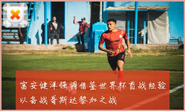 富安健洋强调借鉴世界杯首战经验以备战哥斯达黎加之战