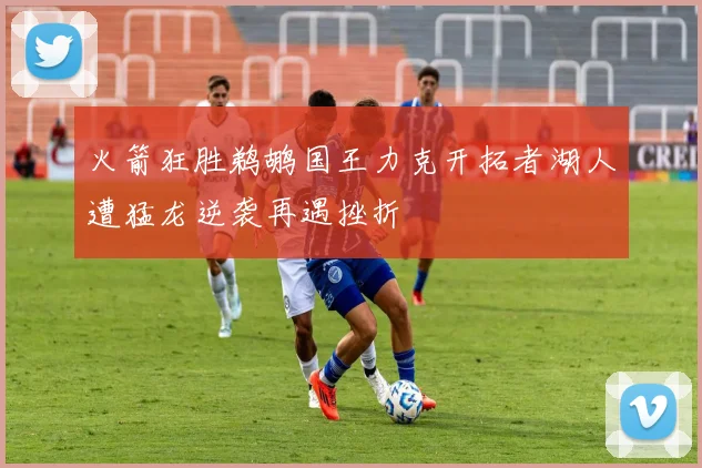 火箭狂胜鹈鹕国王力克开拓者湖人遭猛龙逆袭再遇挫折
