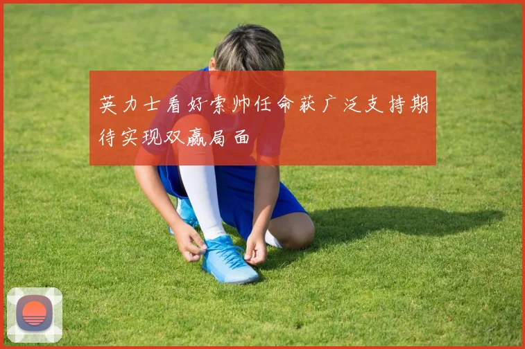 英力士看好索帅任命获广泛支持期待实现双赢局面