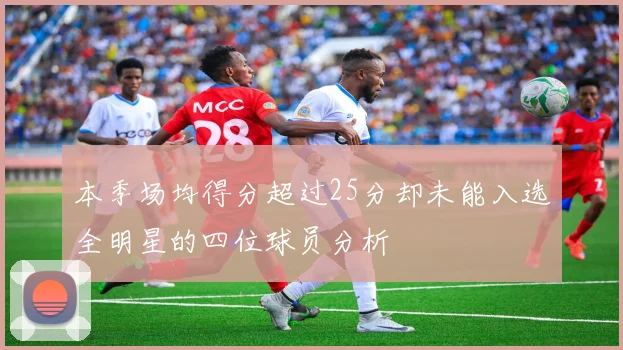 本季场均得分超过25分却未能入选全明星的四位球员分析
