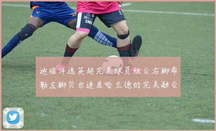 迪福评选英超完美球员组合右脚希勒左脚贝尔速度哈兰德的完美融合