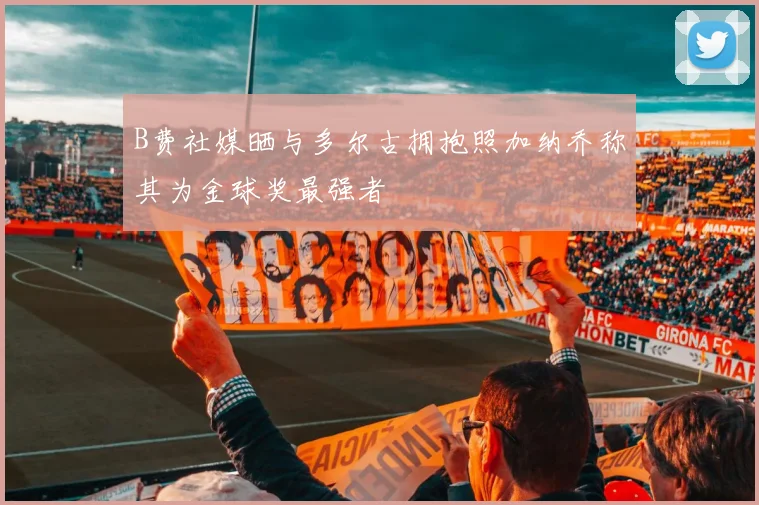 B费社媒晒与多尔古拥抱照加纳乔称其为金球奖最强者