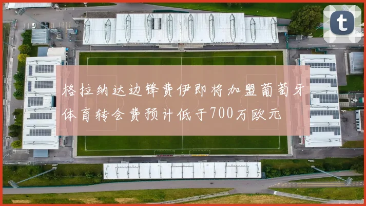 格拉纳达边锋费伊即将加盟葡萄牙体育转会费预计低于700万欧元