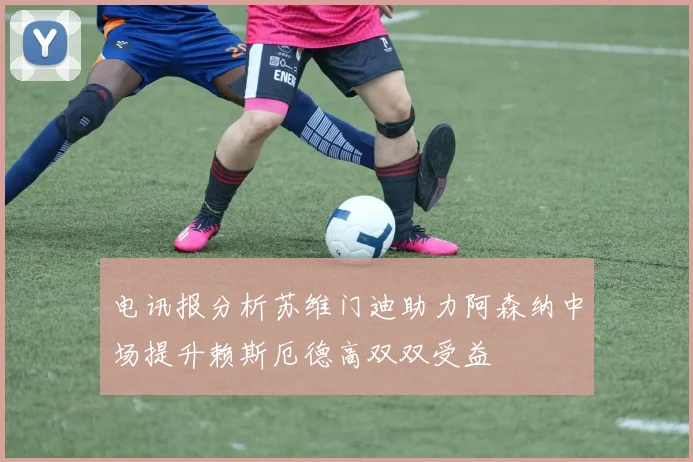 电讯报分析苏维门迪助力阿森纳中场提升赖斯厄德高双双受益