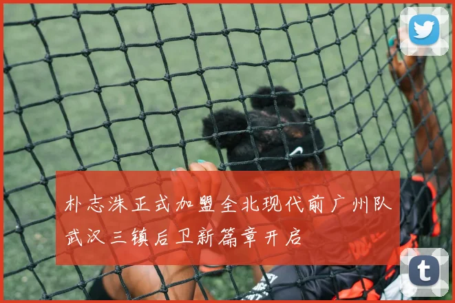 朴志洙正式加盟全北现代前广州队武汉三镇后卫新篇章开启