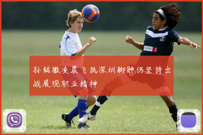 孙铭徽凌晨飞抵深圳脚肿仍坚持出战展现职业精神