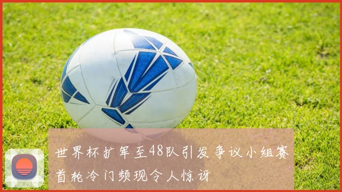 世界杯扩军至48队引发争议小组赛首轮冷门频现令人惊讶