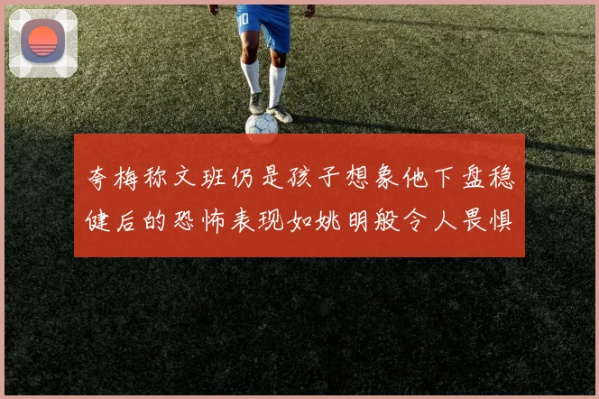 夸梅称文班仍是孩子想象他下盘稳健后的恐怖表现如姚明般令人畏惧