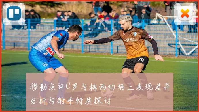 穆勒点评C罗与梅西的场上表现差异分析与射手特质探讨