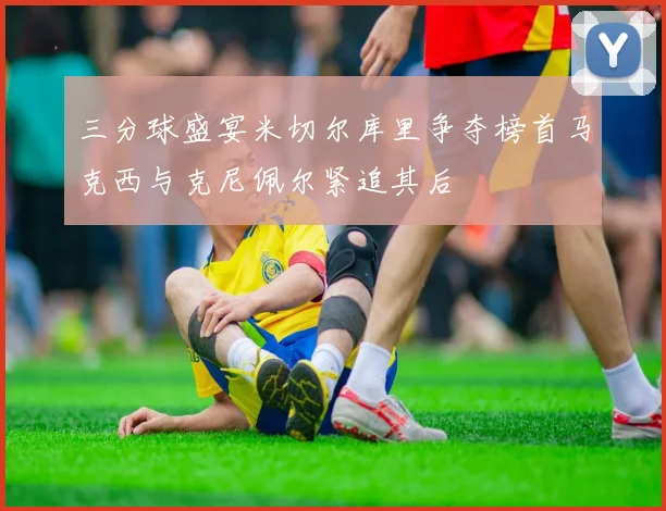 三分球盛宴米切尔库里争夺榜首马克西与克尼佩尔紧追其后