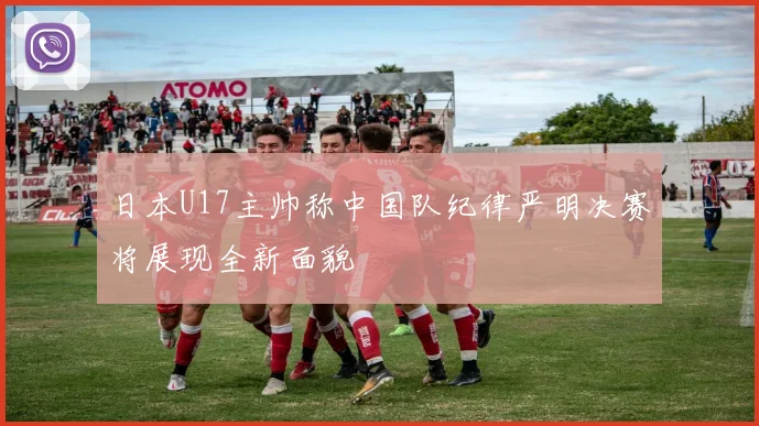 日本U17主帅称中国队纪律严明决赛将展现全新面貌