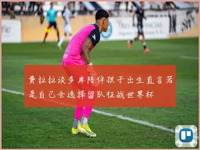 费拉拉谈多库陪伴孩子出生直言若是自己会选择留队征战世界杯
