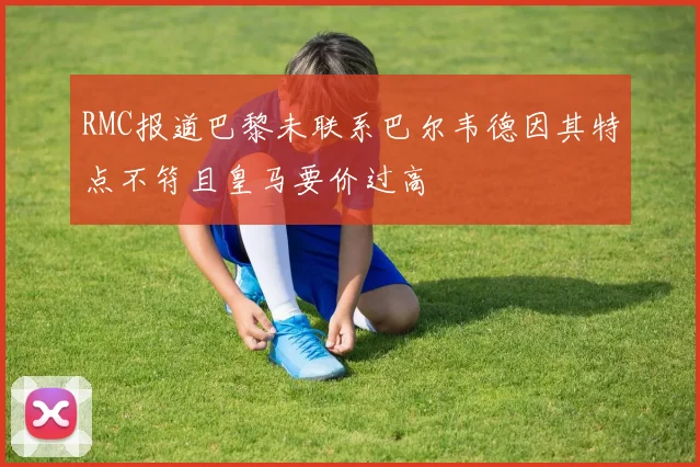 RMC报道巴黎未联系巴尔韦德因其特点不符且皇马要价过高