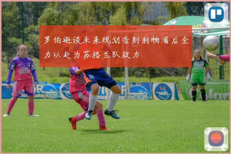 罗伯逊谈未来规划告别利物浦后全力以赴为苏格兰队效力